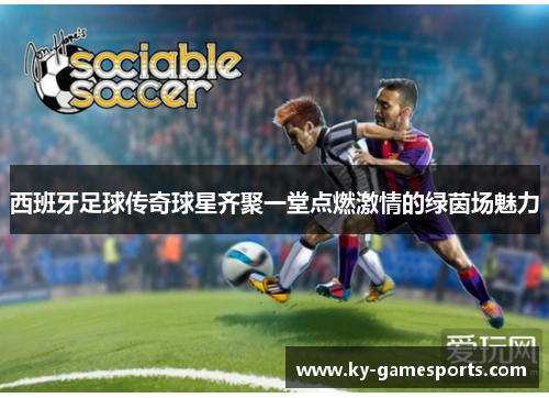 西班牙足球传奇球星齐聚一堂点燃激情的绿茵场魅力