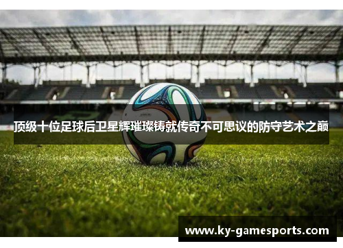 顶级十位足球后卫星辉璀璨铸就传奇不可思议的防守艺术之巅