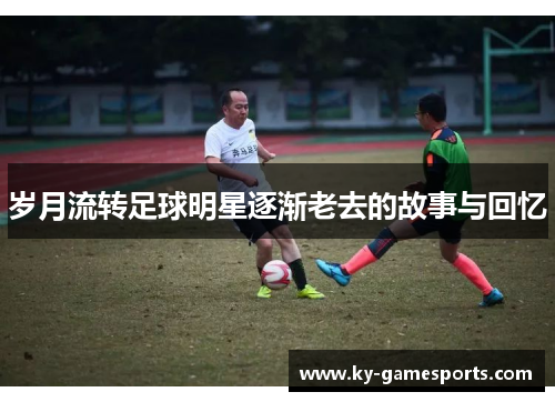 岁月流转足球明星逐渐老去的故事与回忆