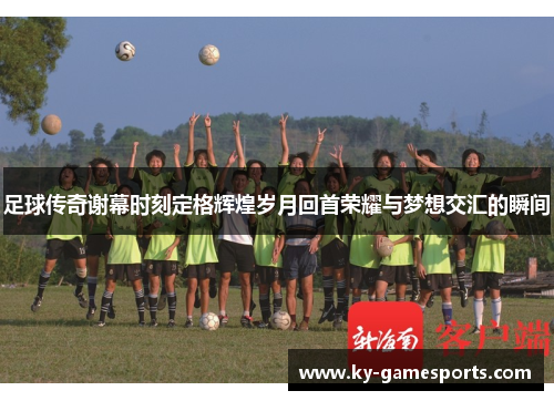 足球传奇谢幕时刻定格辉煌岁月回首荣耀与梦想交汇的瞬间