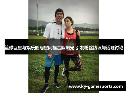 篮球巨星与娱乐圈明星同框合照曝光 引发粉丝热议与话题讨论