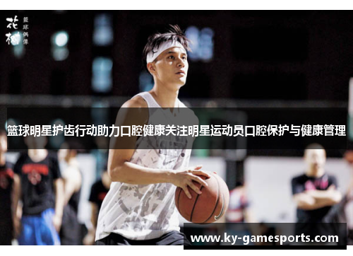 篮球明星护齿行动助力口腔健康关注明星运动员口腔保护与健康管理