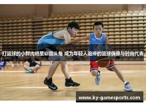 打篮球的小鲜肉明星崭露头角 成为年轻人追捧的篮球偶像与时尚代表